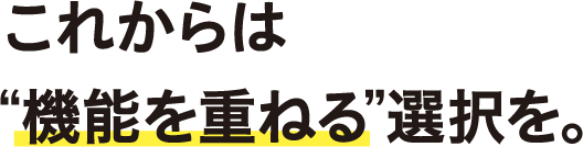 これからは“機能を重ねる”選択を。