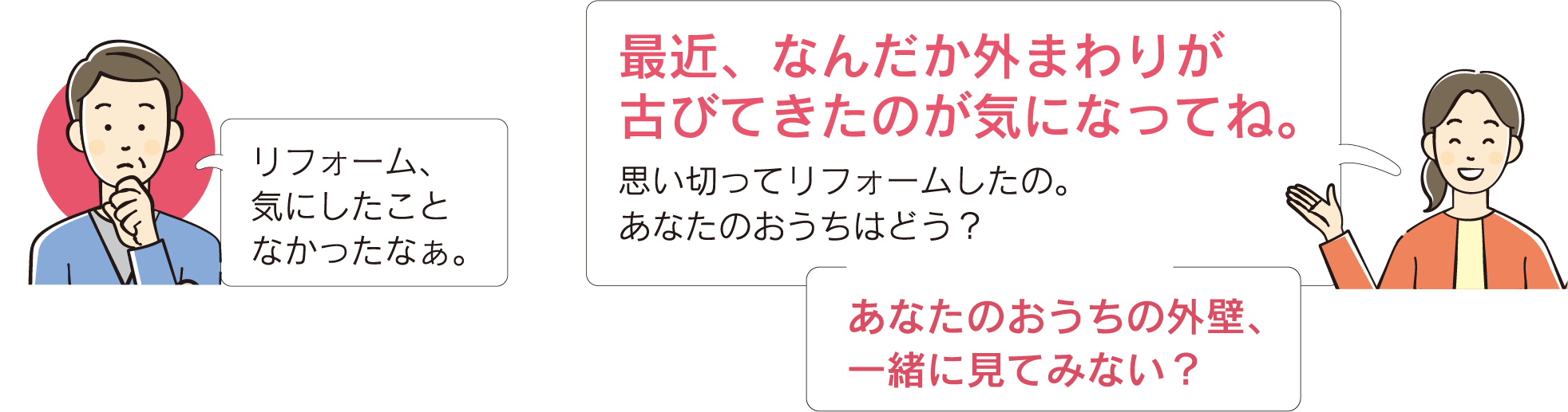 最近、なんだか外まわりが古びてきたのが気になってね。思い切ってリフォームしたの。あなたのおうちはどう？あなたのおうちの外壁、一緒に見てみない？