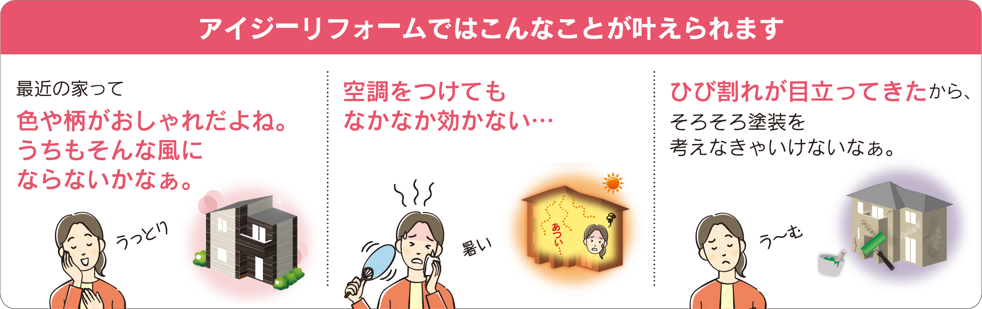 アイジーリフォームではこんなことが叶えられます　最近の家って色や柄がおしゃれだよね。うちもそんな風にならないかなぁ。　空調をつけてもなかなか効かない　ひび割れが目立ってきたから、そろそろ塗装を考えなきゃいけないなぁ。