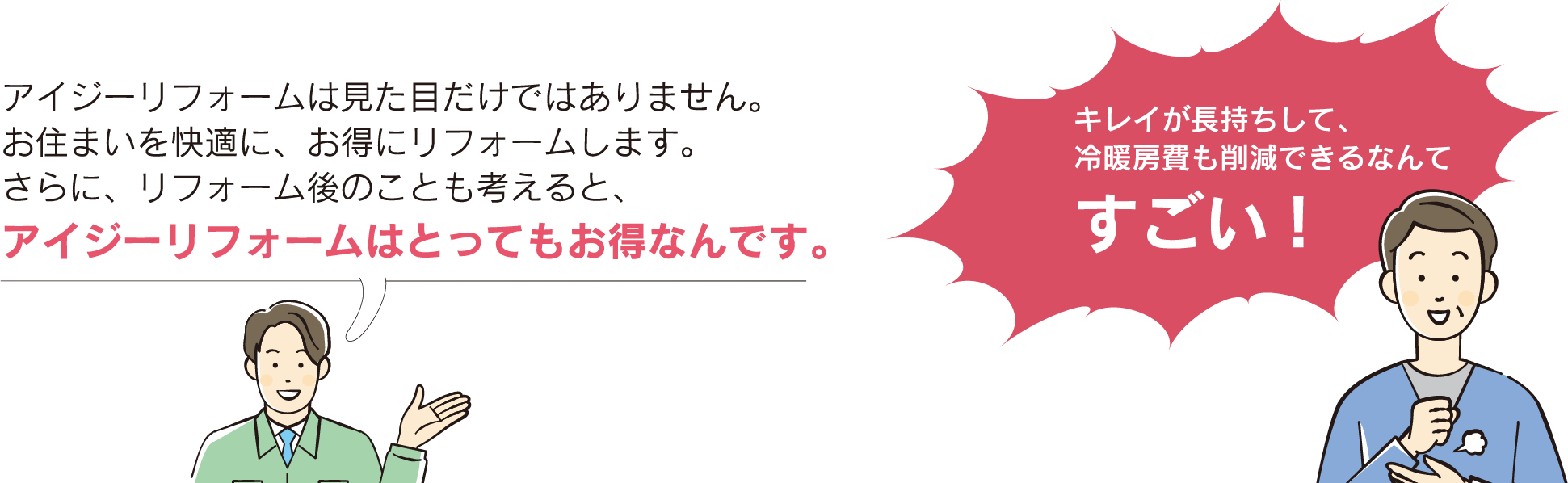 アイジーリフォームは見た目だけではありません。お住まいを快適に、お得にリフォームします。さらに、リフォーム後のことも考えると、アイジーリフォームはとってもお得なんです。　キレイが長持ちして、冷暖房費も削減できるなんてすごい！