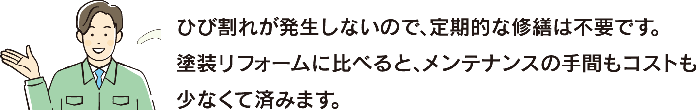 ひび割れが発生しないので、定期的な修繕は不要です。塗装リフォームに比べると、メンテナンスの手間もコストも少なくて済みます。